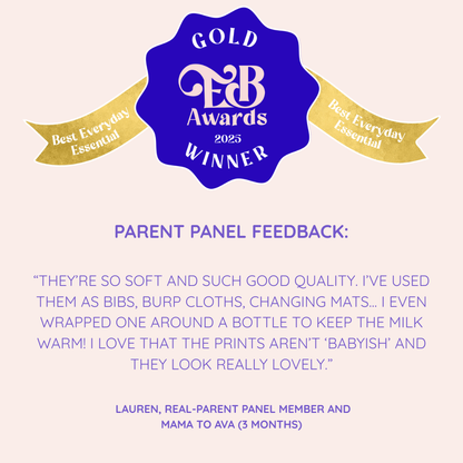 MuslinZ Win GOLD for Best Everyday Essential at the Essential Baby Awards 2025. 

Parent Panel Feedback: 
“THEY’RE SO SOFT AND SUCH GOOD QUALITY. I’VE USED THEM AS BIBS, BURP CLOTHS, CHANGING MATS... I EVEN WRAPPED ONE AROUND A BOTTLE TO KEEP THE MILK WARM! I LOVE THAT THE PRINTS AREN’T ‘BABYISH’ AND THEY LOOK REALLY LOVELY.”
-  Lauren, Real Parent Panel Member and Mama to Ava (3 Months) 