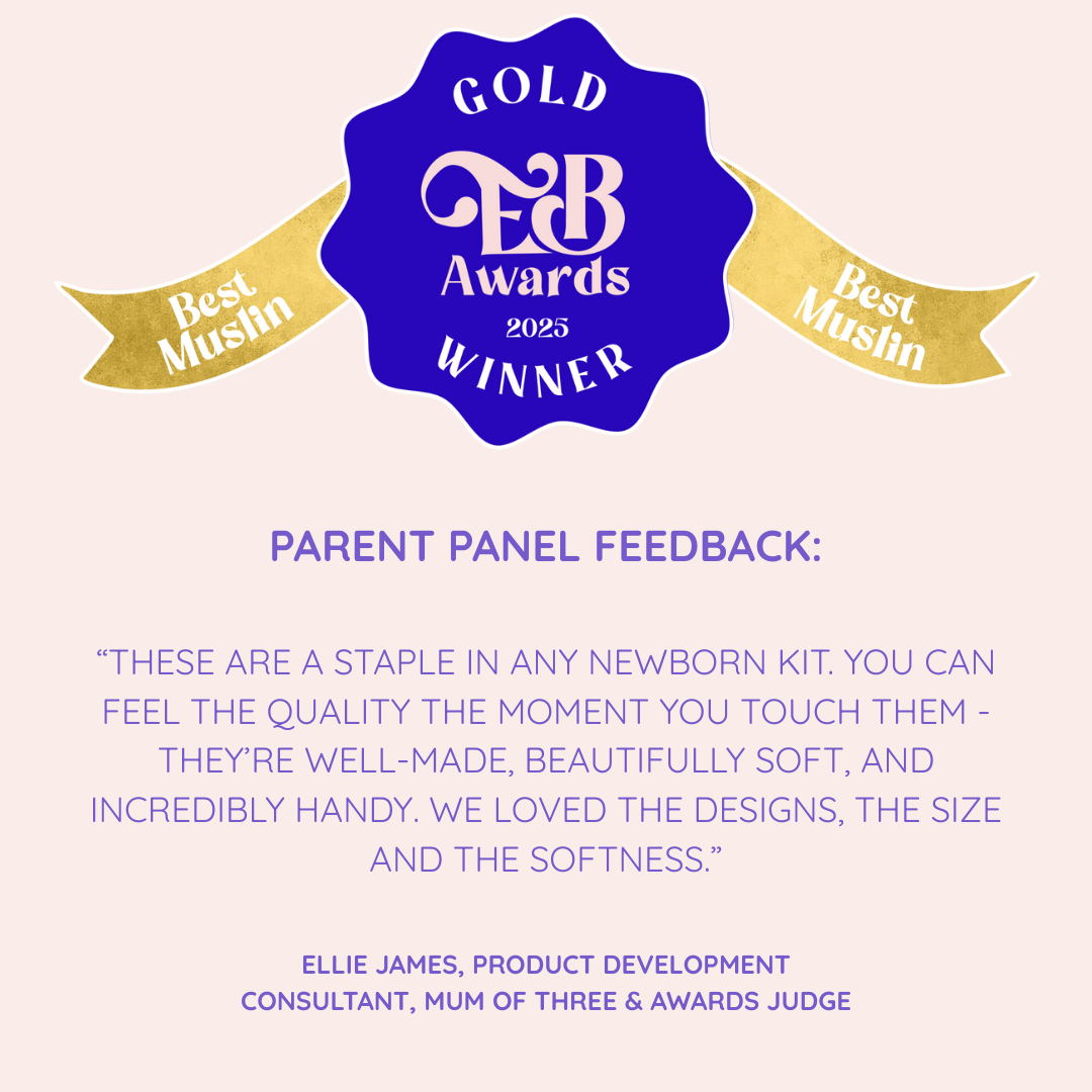 MuslinZ Win GOLD for Best Muslin at the Essential Baby Awards 2025.

Parent Panel Feedback 
“THESE ARE A STAPLE IN ANY NEWBORN KIT. YOU CAN FEEL THE QUALITY THE MOMENT YOU TOUCH THEM - THEY’RE WELL-MADE, BEAUTIFULLY SOFT, AND INCREDIBLY HANDY. WE LOVED THE DESIGNS, THE SIZE AND THE SOFTNESS.”
- Ellie James, Product Development Consultant, Mum of Three & Awards Judge.